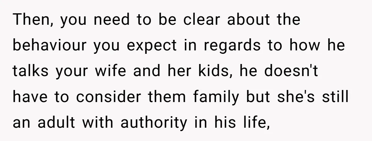 Then, you need to be clear about the behaviour you expect in regards to how he talks your wife and her kids, he doesn't have to consider them family but...