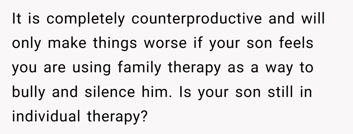 It is completely counterproductive and will only make things worse if your son feels you are using family therapy as a way to bully and silence him. Is your son...