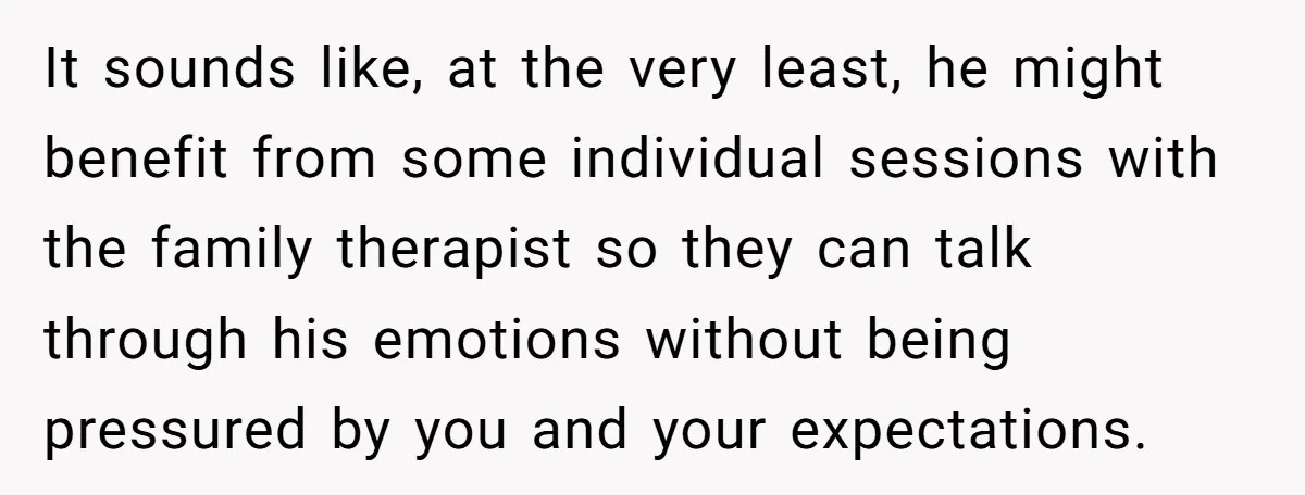 It sounds like, at the very least, he might benefit from some individual sessions with the family therapist so they can talk through his emotions without being pressured by you...