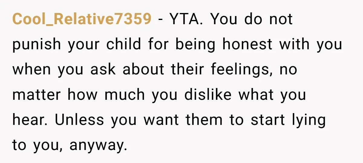 Cool_Relative7359 − YTA. You do not punish your child for being honest with you when you ask about their feelings, no matter how much you dislike what you hear. Unless...