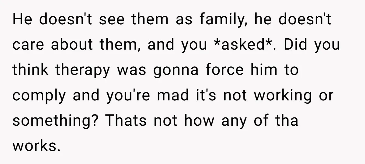 He doesn't see them as family, he doesn't care about them, and you *asked*. Did you think therapy was gonna force him to comply and you're mad it's not working...
