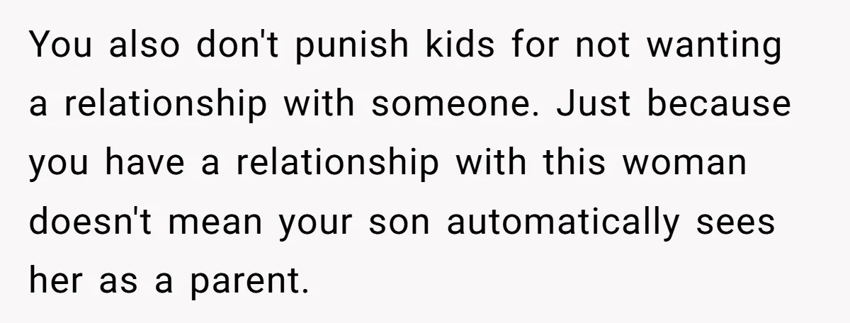 You also don't punish kids for not wanting a relationship with someone. Just because you have a relationship with this woman doesn't mean your son automatically sees her as a...