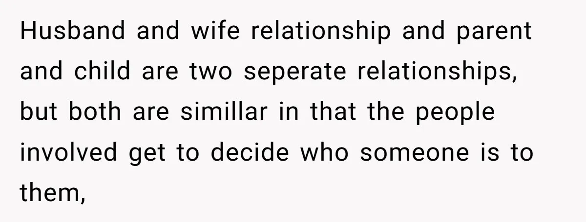 Husband and wife relationship and parent and child are two seperate relationships, but both are simillar in that the people involved get to decide who someone is to them,