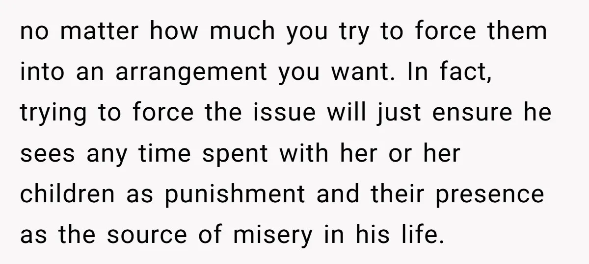 no matter how much you try to force them into an arrangement you want. In fact, trying to force the issue will just ensure he sees any time spent with...