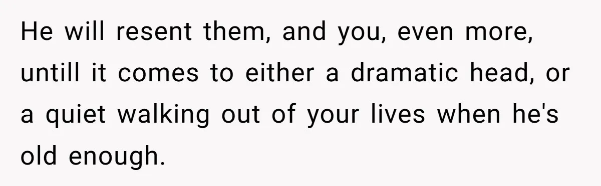 He will resent them, and you, even more, untill it comes to either a dramatic head, or a quiet walking out of your lives when he's old enough.