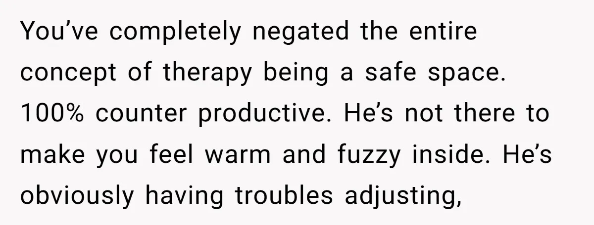 You’ve completely negated the entire concept of therapy being a safe space. 100% counter productive. He’s not there to make you feel warm and fuzzy inside. He’s obviously having troubles...