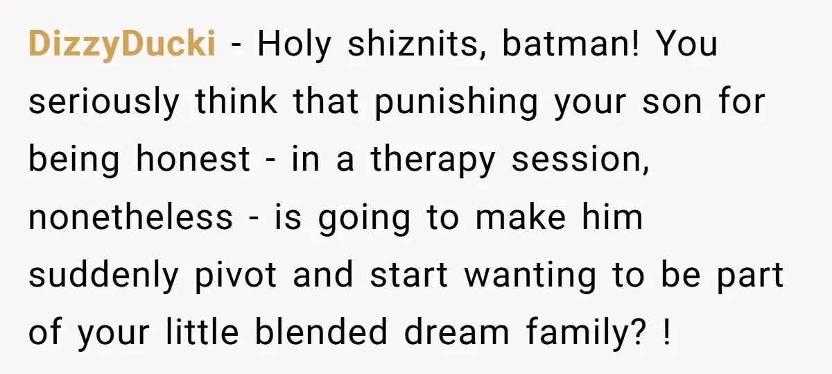 DizzyDucki − Holy shiznits, batman! You seriously think that punishing your son for being honest - in a therapy session, nonetheless - is going to make him suddenly pivot and...