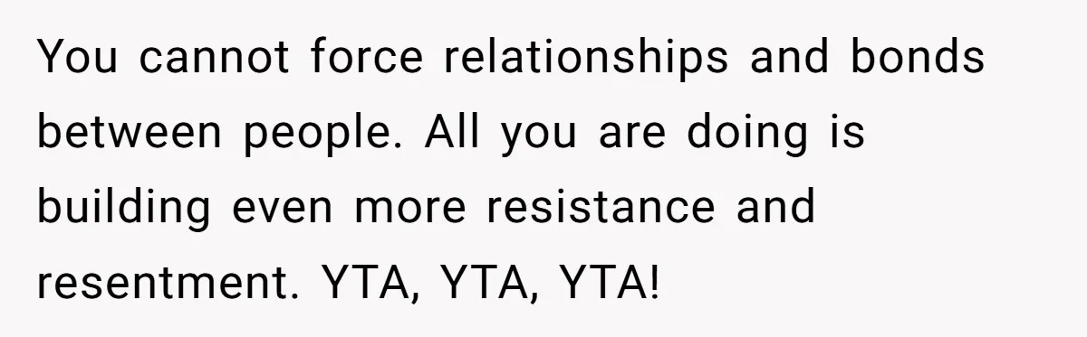 You cannot force relationships and bonds between people. All you are doing is building even more resistance and resentment. YTA, YTA, YTA!