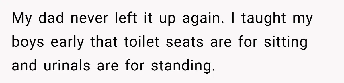 My dad never left it up again. I taught my boys early that toilet seats are for sitting and urinals are for standing.