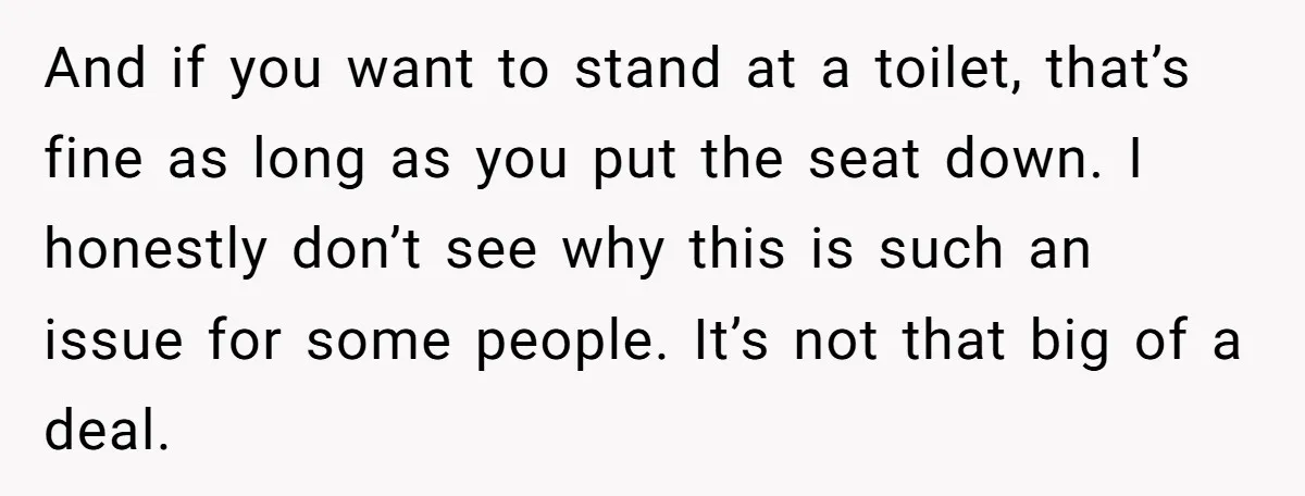 And if you want to stand at a toilet, that’s fine as long as you put the seat down. I honestly don’t see why this is such an issue for...