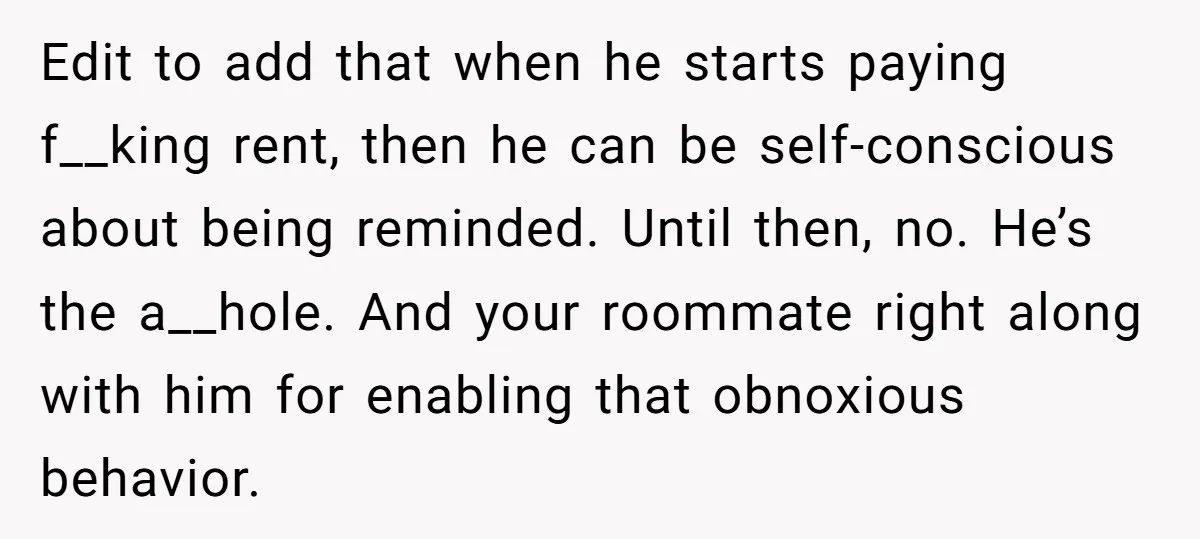 Edit to add that when he starts paying f__king rent, then he can be self-conscious about being reminded. Until then, no. He’s the a__hole. And your roommate right along with...