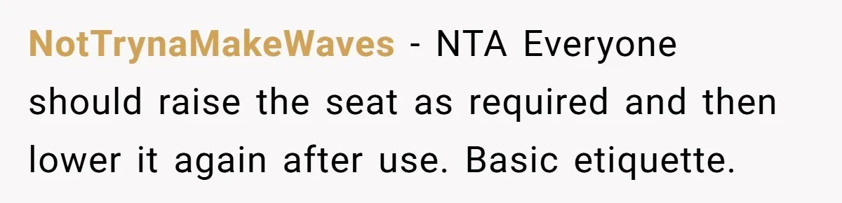 NotTrynaMakeWaves − NTA Everyone should raise the seat as required and then lower it again after use. Basic etiquette.