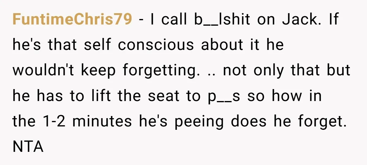 FuntimeChris79 − I call b__lshit on Jack. If he's that self conscious about it he wouldn't keep forgetting. .. not only that but he has to lift the seat to...