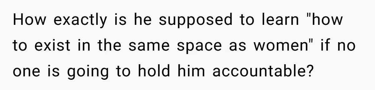 How exactly is he supposed to learn "how to exist in the same space as women" if no one is going to hold him accountable?