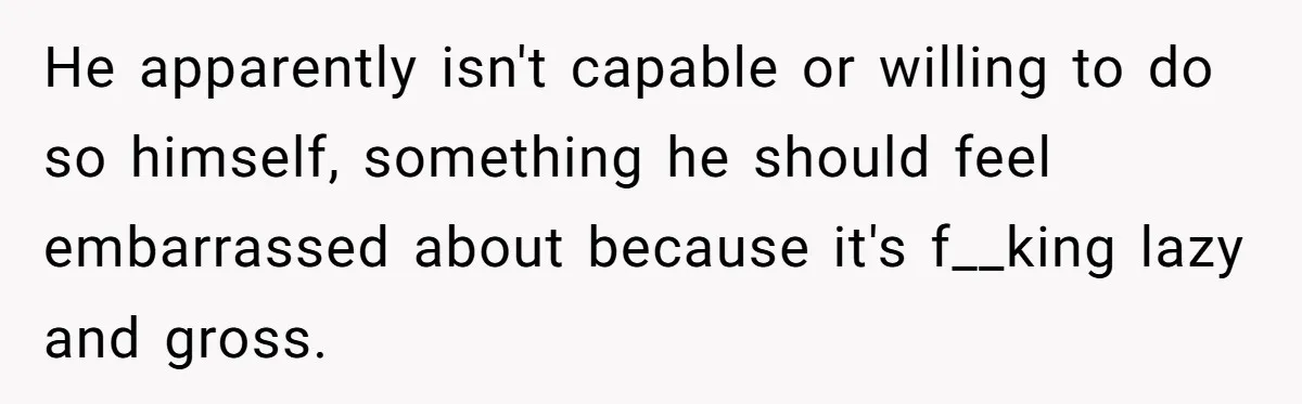 He apparently isn't capable or willing to do so himself, something he should feel embarrassed about because it's f__king lazy and gross.