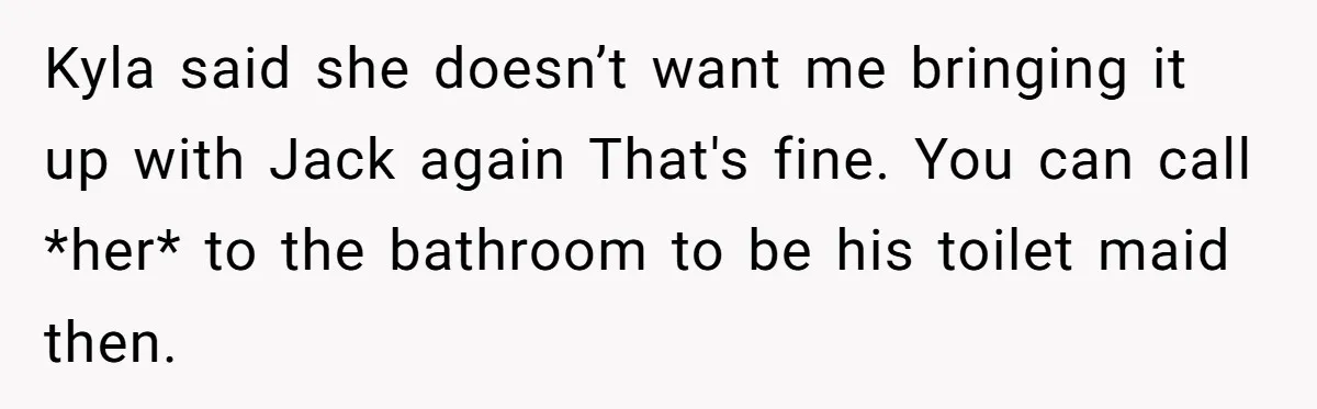 Kyla said she doesn’t want me bringing it up with Jack again That's fine. You can call *her* to the bathroom to be his toilet maid then.
