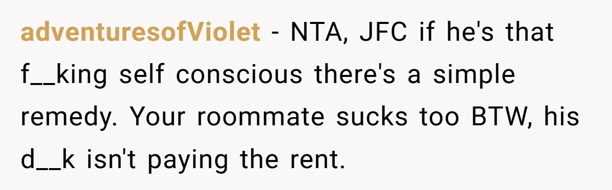 adventuresofViolet − NTA, JFC if he's that f__king self conscious there's a simple remedy. Your roommate sucks too BTW, his d__k isn't paying the rent.