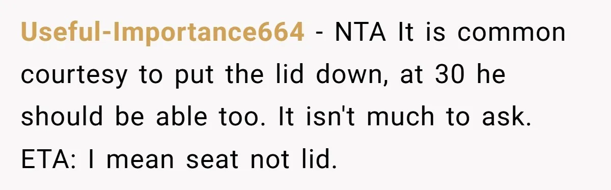 Useful-Importance664 − NTA It is common courtesy to put the lid down, at 30 he should be able too. It isn't much to ask. ETA: I mean seat not lid.