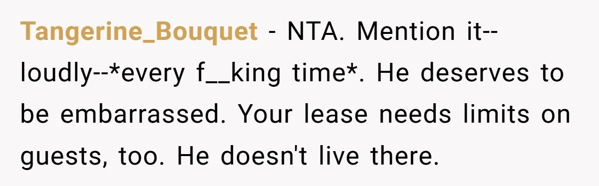Tangerine_Bouquet − NTA. Mention it--loudly--*every f__king time*. He deserves to be embarrassed. Your lease needs limits on guests, too. He doesn't live there.