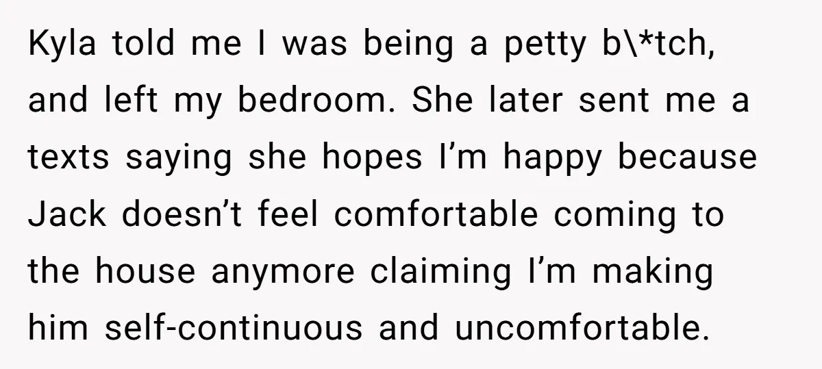 Kyla told me I was being a petty b\*tch, and left my bedroom. She later sent me a texts saying she hopes I’m happy because Jack doesn’t feel comfortable coming...