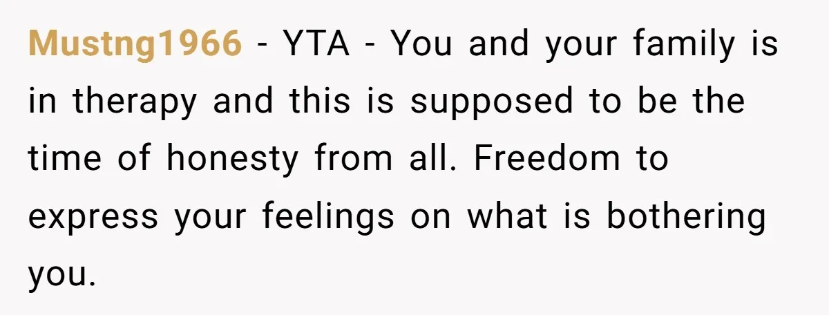 Mustng1966 − YTA - You and your family is in therapy and this is supposed to be the time of honesty from all. Freedom to express your feelings on what...