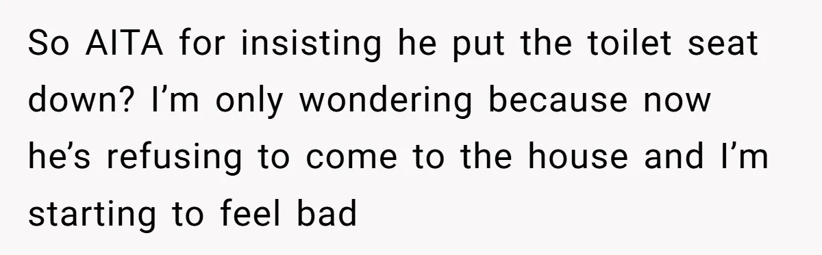 So AITA for insisting he put the toilet seat down? I’m only wondering because now he’s refusing to come to the house and I’m starting to feel bad