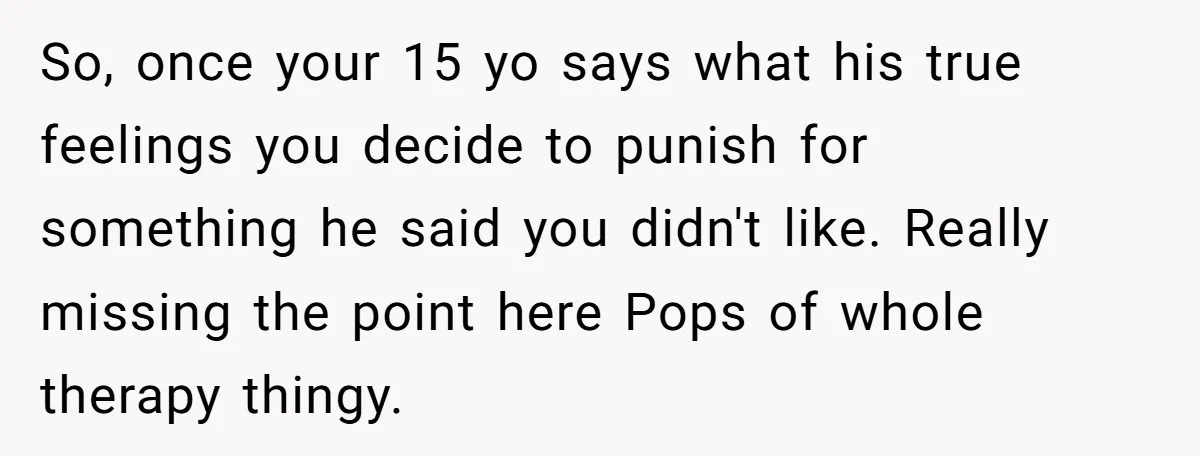 So, once your 15 yo says what his true feelings you decide to punish for something he said you didn't like. Really missing the point here Pops of whole therapy...