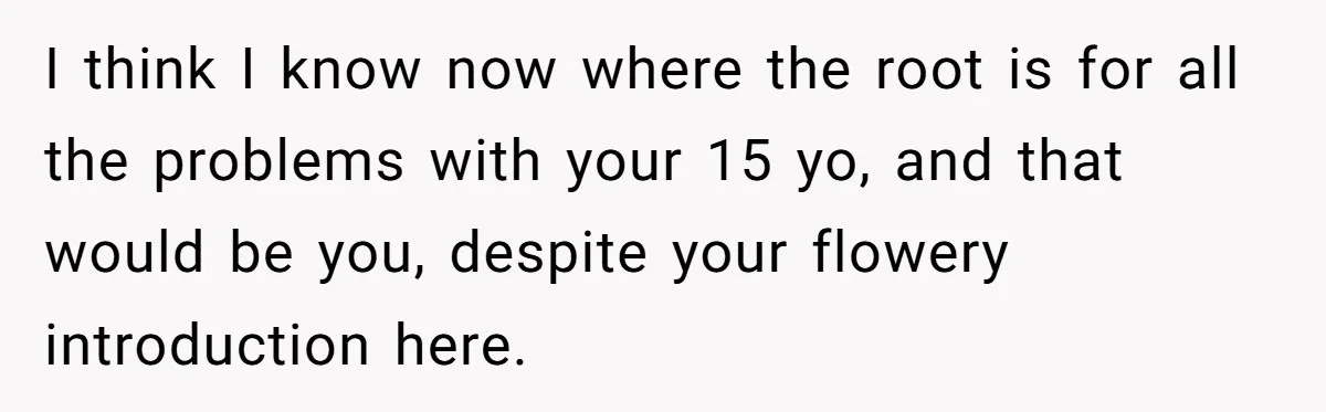 I think I know now where the root is for all the problems with your 15 yo, and that would be you, despite your flowery introduction here.