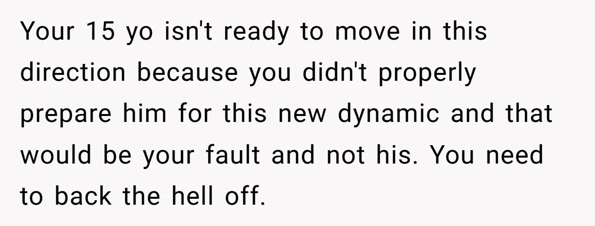 Your 15 yo isn't ready to move in this direction because you didn't properly prepare him for this new dynamic and that would be your fault and not his. You...