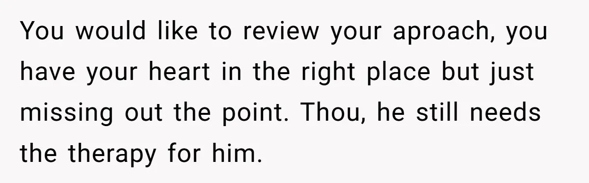 You would like to review your aproach, you have your heart in the right place but just missing out the point. Thou, he still needs the therapy for him.