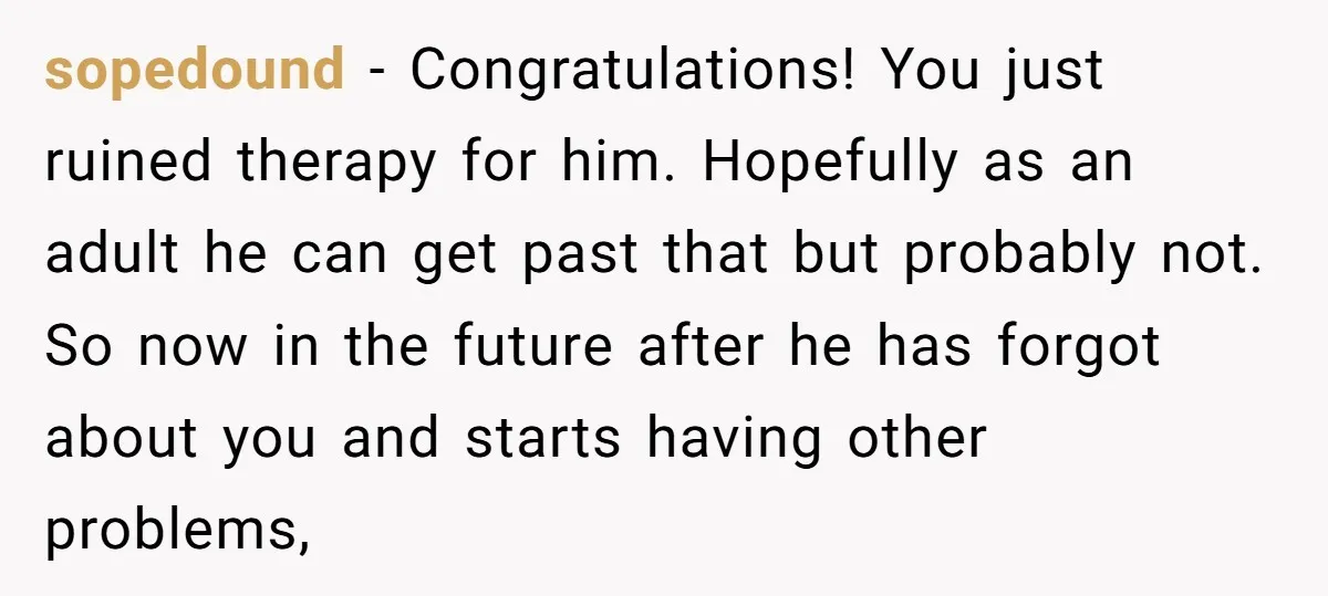 sopedound − Congratulations! You just ruined therapy for him. Hopefully as an adult he can get past that but probably not. So now in the future after he has forgot...