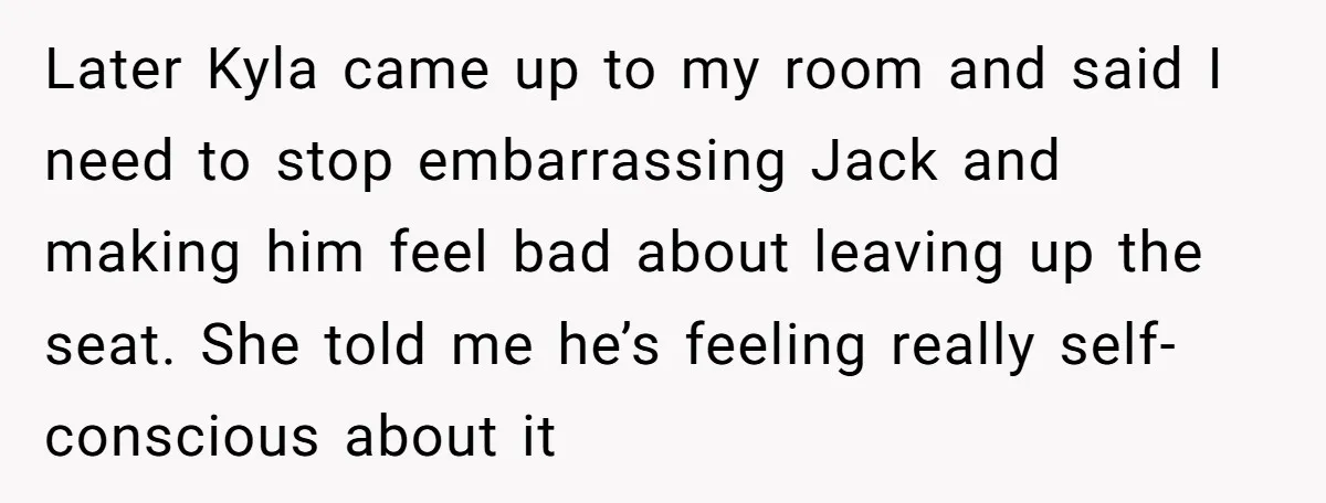 Later Kyla came up to my room and said I need to stop embarrassing Jack and making him feel bad about leaving up the seat. She told me he’s feeling...