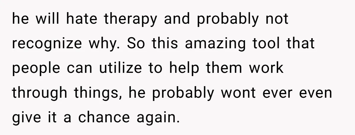 he will hate therapy and probably not recognize why. So this amazing tool that people can utilize to help them work through things, he probably wont ever even give it...