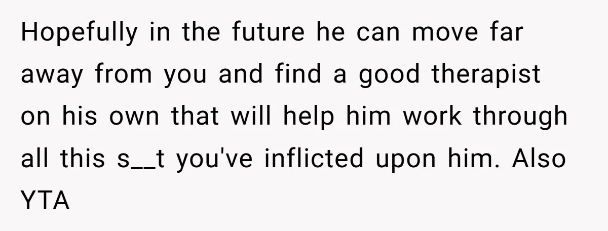 Hopefully in the future he can move far away from you and find a good therapist on his own that will help him work through all this s__t you've inflicted...