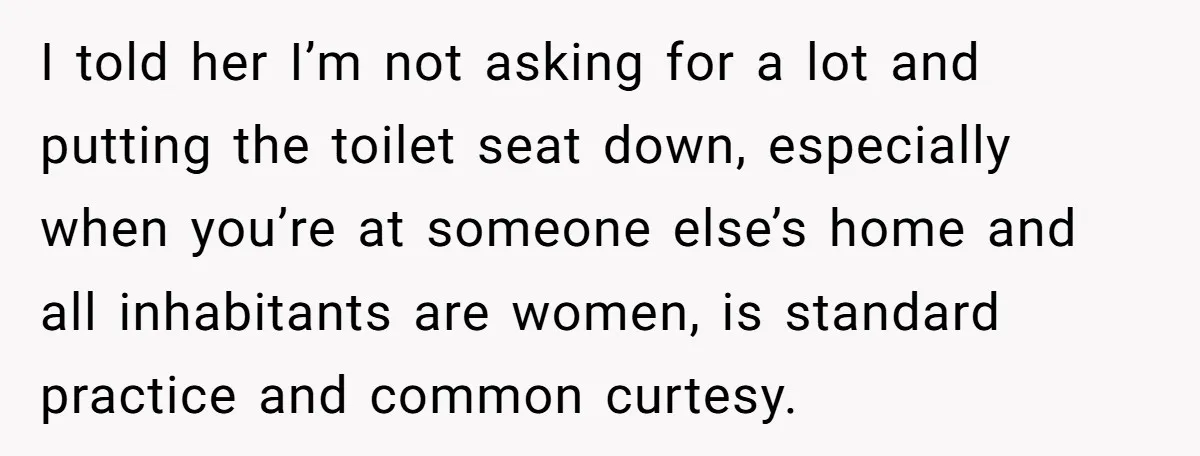 I told her I’m not asking for a lot and putting the toilet seat down, especially when you’re at someone else’s home and all inhabitants are women, is standard practice...