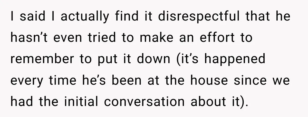 I said I actually find it disrespectful that he hasn’t even tried to make an effort to remember to put it down (it’s happened every time he’s been at the...