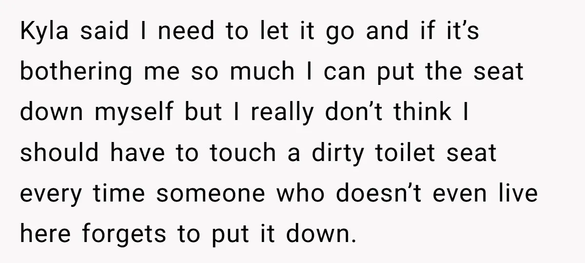 Kyla said I need to let it go and if it’s bothering me so much I can put the seat down myself but I really don’t think I should have...