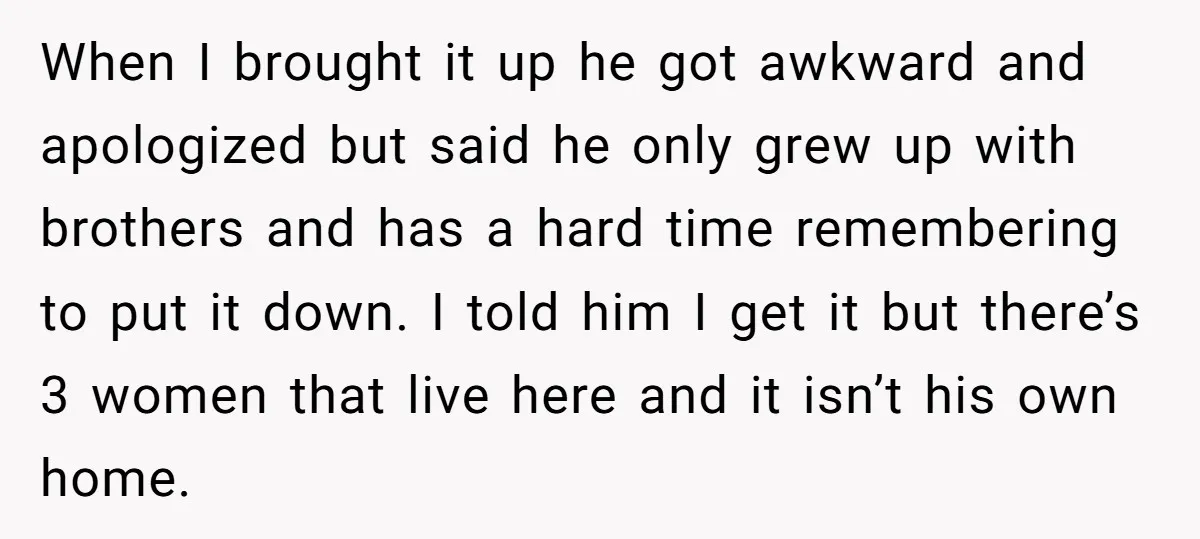 When I brought it up he got awkward and apologized but said he only grew up with brothers and has a hard time remembering to put it down. I told...