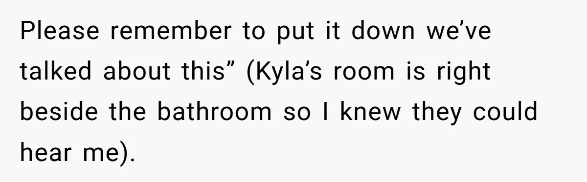 Please remember to put it down we’ve talked about this” (Kyla’s room is right beside the bathroom so I knew they could hear me).