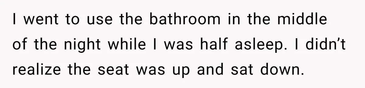 I went to use the bathroom in the middle of the night while I was half asleep. I didn’t realize the seat was up and sat down.