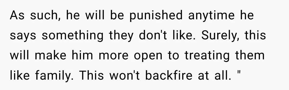 As such, he will be punished anytime he says something they don't like. Surely, this will make him more open to treating them like family. This won't backfire at all....