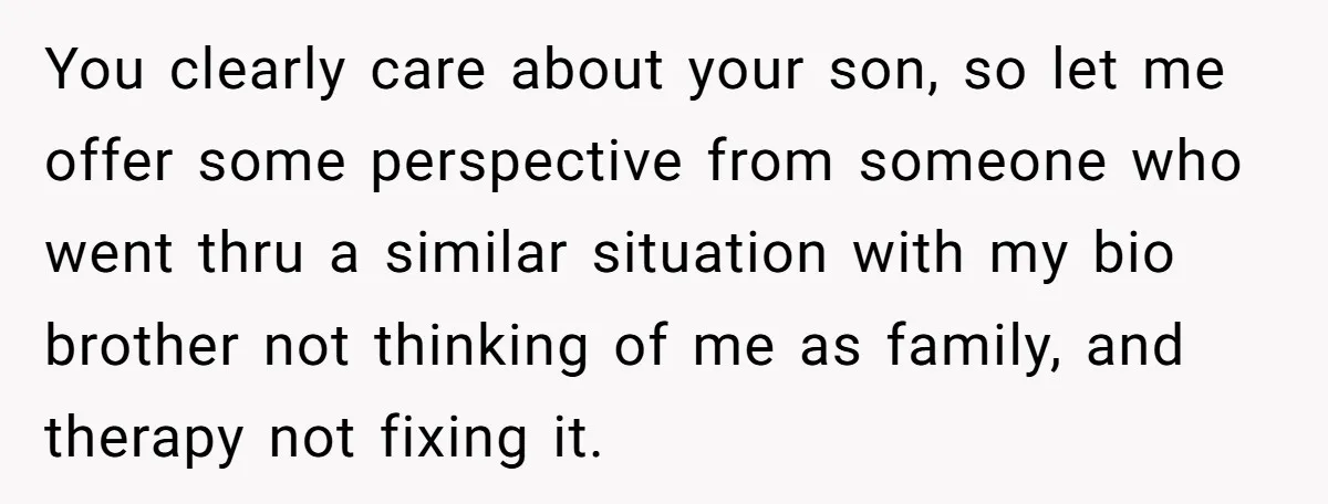 You clearly care about your son, so let me offer some perspective from someone who went thru a similar situation with my bio brother not thinking of me as family,...