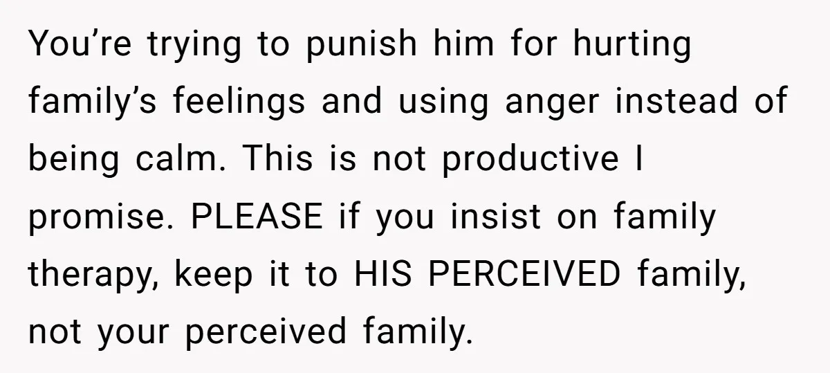 You’re trying to punish him for hurting family’s feelings and using anger instead of being calm. This is not productive I promise. PLEASE if you insist on family therapy, keep...