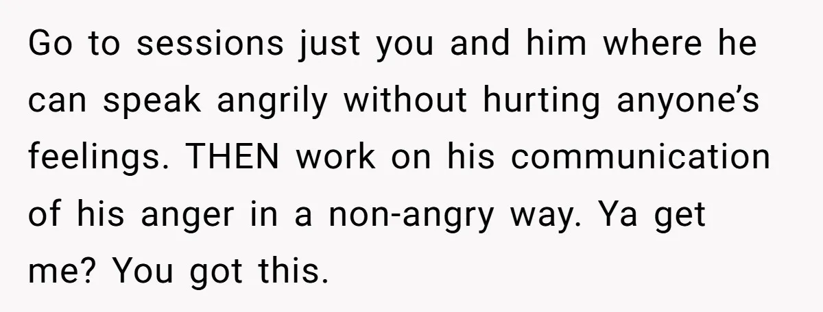 Go to sessions just you and him where he can speak angrily without hurting anyone’s feelings. THEN work on his communication of his anger in a non-angry way. Ya get...