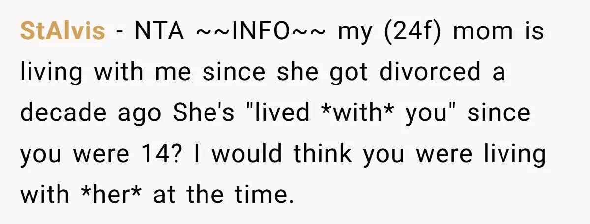 StAlvis − NTA ~~INFO~~ my (24f) mom is living with me since she got divorced a decade ago She's "lived *with* you" since you were 14? I would think you...
