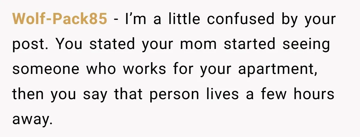 Wolf-Pack85 − I’m a little confused by your post. You stated your mom started seeing someone who works for your apartment, then you say that person lives a few hours...