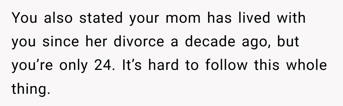 You also stated your mom has lived with you since her divorce a decade ago, but you’re only 24. It’s hard to follow this whole thing.