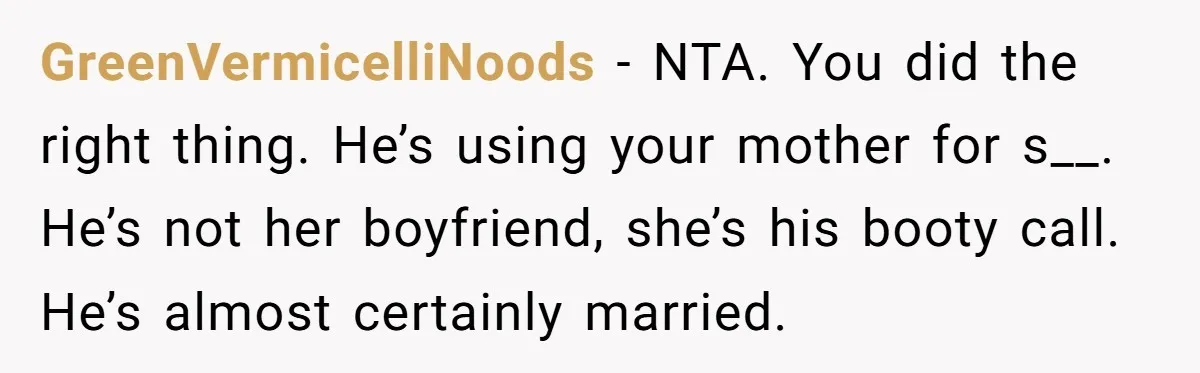 GreenVermicelliNoods − NTA. You did the right thing. He’s using your mother for s__. He’s not her boyfriend, she’s his booty call. He’s almost certainly married.
