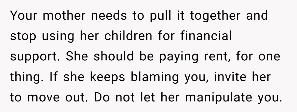 Your mother needs to pull it together and stop using her children for financial support. She should be paying rent, for one thing. If she keeps blaming you, invite her...