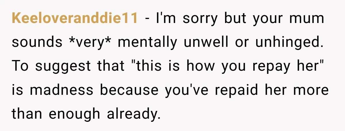 Keeloveranddie11 − I'm sorry but your mum sounds *very* mentally unwell or unhinged. To suggest that "this is how you repay her" is madness because you've repaid her more than...